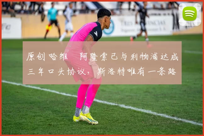 原创 哈维・阿隆索已与利物浦达成三年口头协议，斯洛特唯有一条路可 “翻盘”