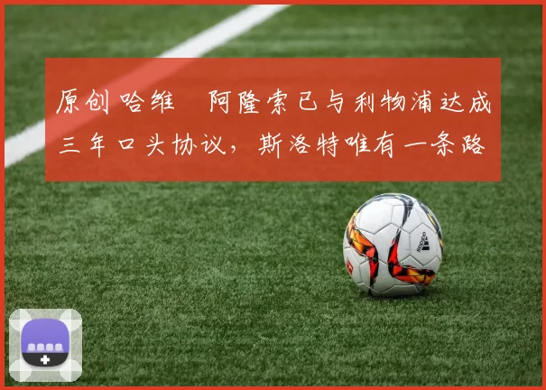 原创 哈维・阿隆索已与利物浦达成三年口头协议，斯洛特唯有一条路可 “翻盘”