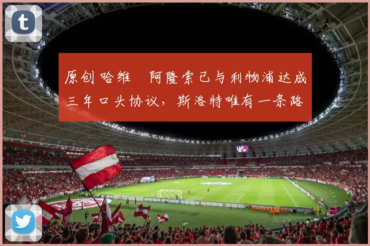 原创 哈维・阿隆索已与利物浦达成三年口头协议，斯洛特唯有一条路可 “翻盘”