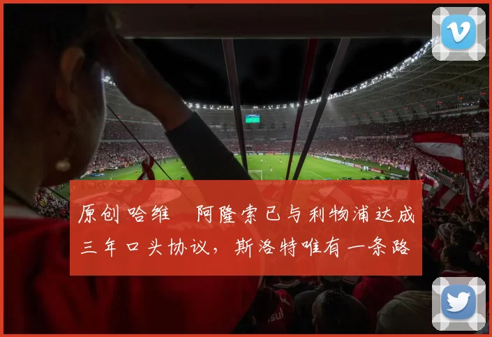 原创 哈维・阿隆索已与利物浦达成三年口头协议，斯洛特唯有一条路可 “翻盘”