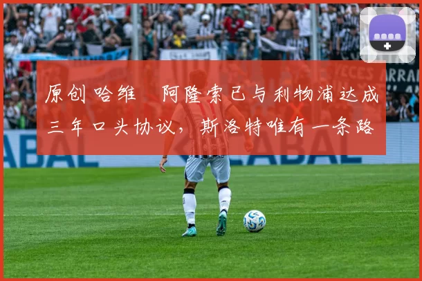 原创 哈维・阿隆索已与利物浦达成三年口头协议，斯洛特唯有一条路可 “翻盘”