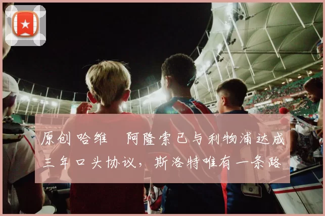 原创 哈维・阿隆索已与利物浦达成三年口头协议，斯洛特唯有一条路可 “翻盘”