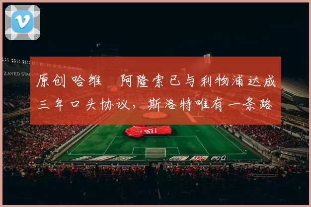 原创 哈维・阿隆索已与利物浦达成三年口头协议，斯洛特唯有一条路可 “翻盘”