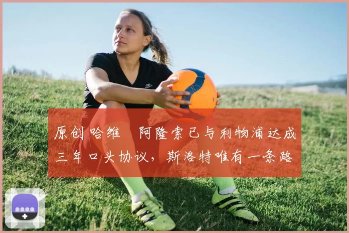 原创 哈维・阿隆索已与利物浦达成三年口头协议,斯洛特唯有一条路可 “翻盘”