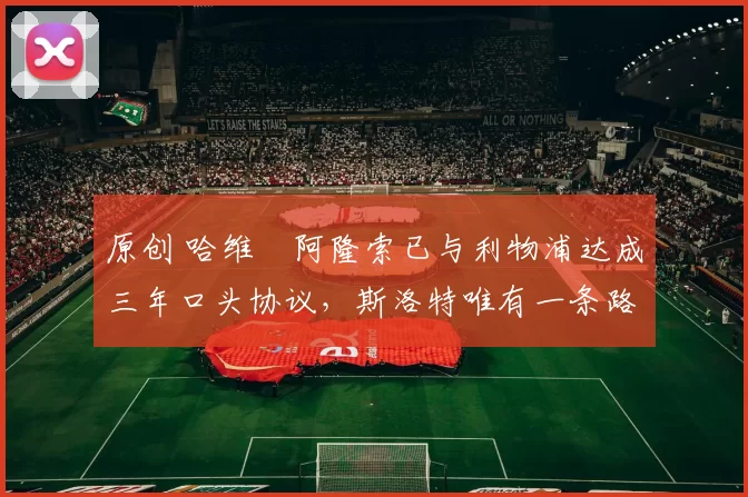 原创 哈维・阿隆索已与利物浦达成三年口头协议，斯洛特唯有一条路可 “翻盘”