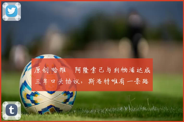 原创 哈维・阿隆索已与利物浦达成三年口头协议，斯洛特唯有一条路可 “翻盘”