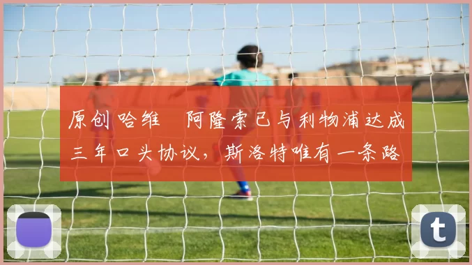 原创 哈维・阿隆索已与利物浦达成三年口头协议，斯洛特唯有一条路可 “翻盘”