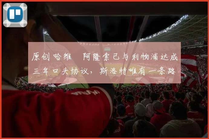 原创 哈维・阿隆索已与利物浦达成三年口头协议，斯洛特唯有一条路可 “翻盘”