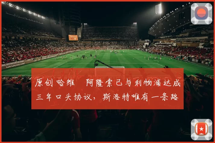 原创 哈维・阿隆索已与利物浦达成三年口头协议，斯洛特唯有一条路可 “翻盘”