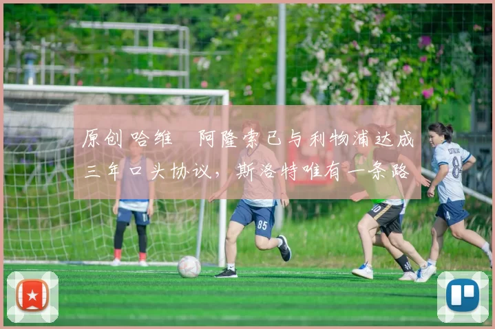 原创 哈维・阿隆索已与利物浦达成三年口头协议，斯洛特唯有一条路可 “翻盘”