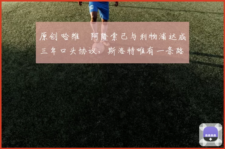 原创 哈维・阿隆索已与利物浦达成三年口头协议，斯洛特唯有一条路可 “翻盘”