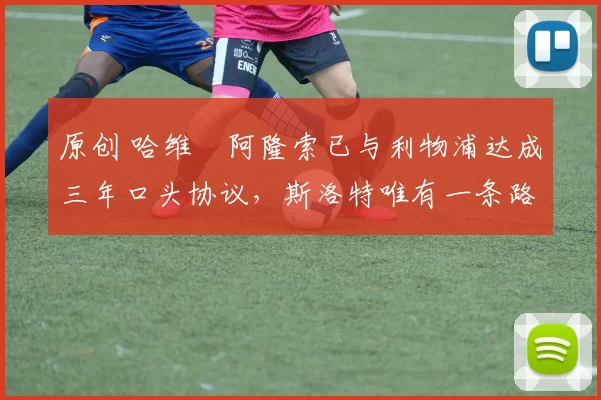 原创 哈维・阿隆索已与利物浦达成三年口头协议，斯洛特唯有一条路可 “翻盘”