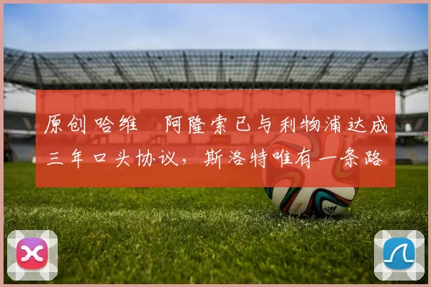 原创 哈维・阿隆索已与利物浦达成三年口头协议，斯洛特唯有一条路可 “翻盘”