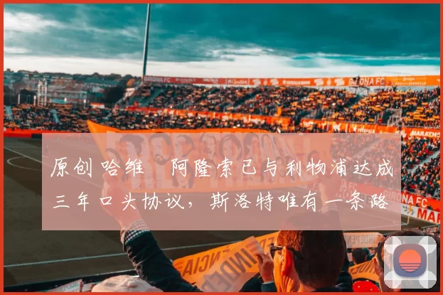 原创 哈维・阿隆索已与利物浦达成三年口头协议，斯洛特唯有一条路可 “翻盘”