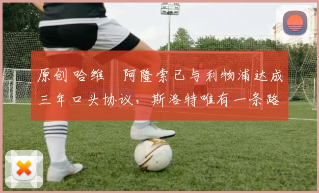 原创 哈维・阿隆索已与利物浦达成三年口头协议，斯洛特唯有一条路可 “翻盘”