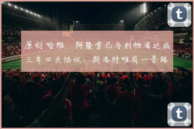 原创 哈维・阿隆索已与利物浦达成三年口头协议，斯洛特唯有一条路可 “翻盘”