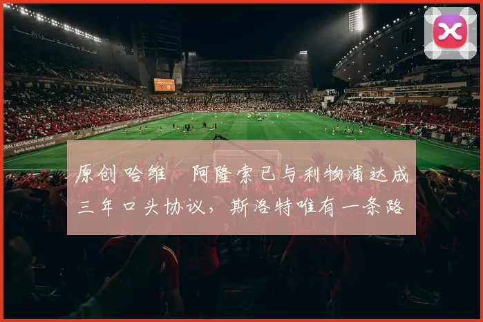 原创 哈维・阿隆索已与利物浦达成三年口头协议，斯洛特唯有一条路可 “翻盘”