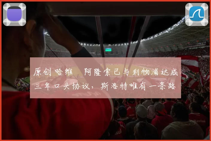 原创 哈维・阿隆索已与利物浦达成三年口头协议，斯洛特唯有一条路可 “翻盘”