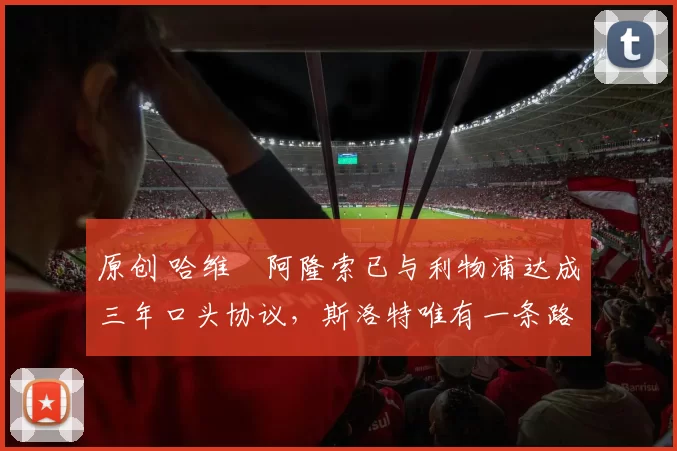 原创 哈维・阿隆索已与利物浦达成三年口头协议，斯洛特唯有一条路可 “翻盘”