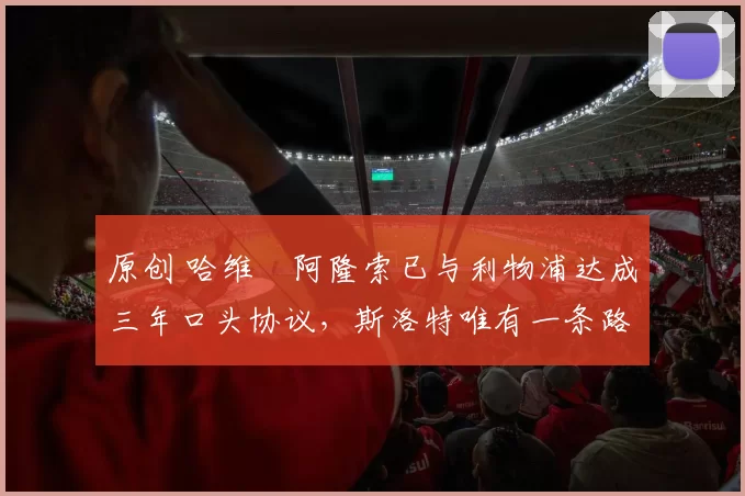 原创 哈维・阿隆索已与利物浦达成三年口头协议，斯洛特唯有一条路可 “翻盘”