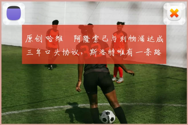 原创 哈维・阿隆索已与利物浦达成三年口头协议，斯洛特唯有一条路可 “翻盘”