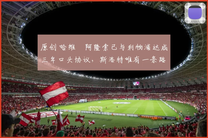 原创 哈维・阿隆索已与利物浦达成三年口头协议，斯洛特唯有一条路可 “翻盘”