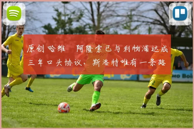 原创 哈维・阿隆索已与利物浦达成三年口头协议，斯洛特唯有一条路可 “翻盘”