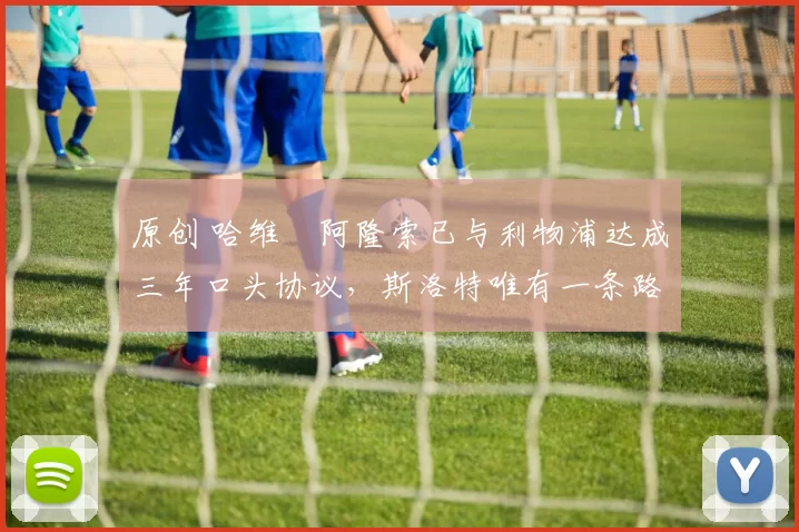 原创 哈维・阿隆索已与利物浦达成三年口头协议，斯洛特唯有一条路可 “翻盘”