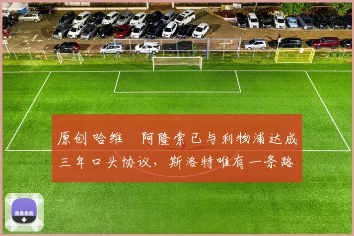 原创 哈维・阿隆索已与利物浦达成三年口头协议,斯洛特唯有一条路可 “翻盘”