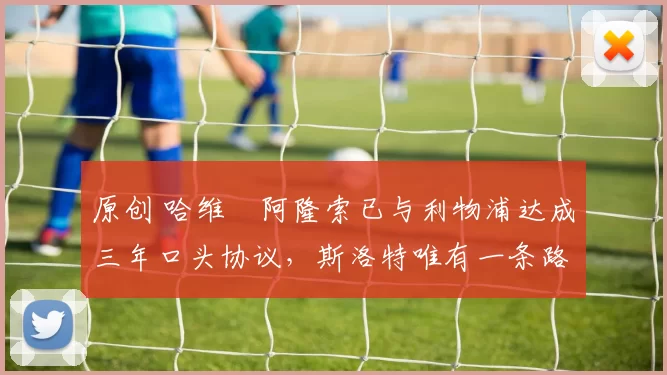 原创 哈维・阿隆索已与利物浦达成三年口头协议，斯洛特唯有一条路可 “翻盘”