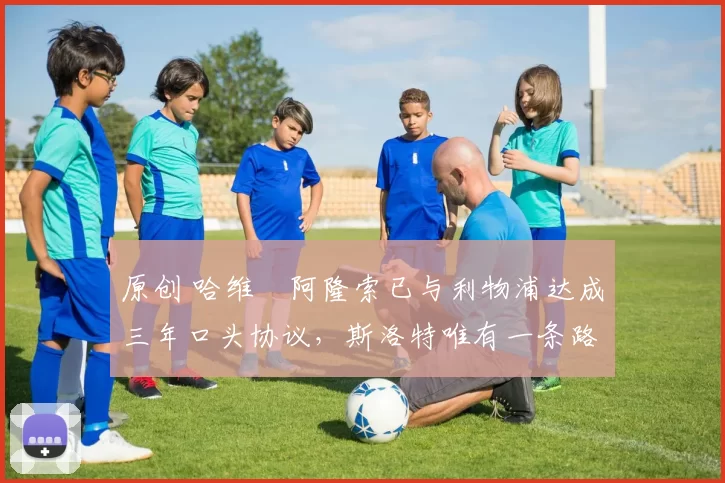 原创 哈维・阿隆索已与利物浦达成三年口头协议，斯洛特唯有一条路可 “翻盘”