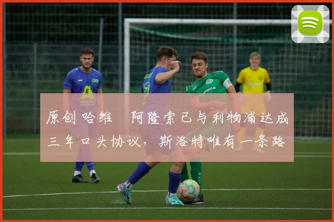 原创 哈维・阿隆索已与利物浦达成三年口头协议，斯洛特唯有一条路可 “翻盘”