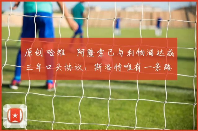 原创 哈维・阿隆索已与利物浦达成三年口头协议，斯洛特唯有一条路可 “翻盘”