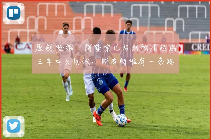 原创 哈维・阿隆索已与利物浦达成三年口头协议，斯洛特唯有一条路可 “翻盘”