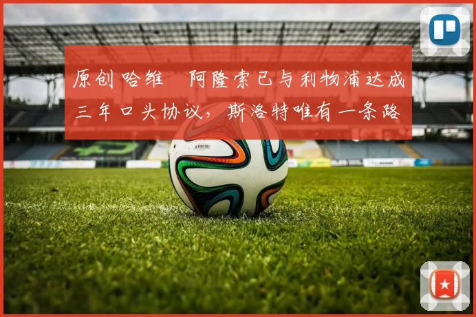 原创 哈维・阿隆索已与利物浦达成三年口头协议，斯洛特唯有一条路可 “翻盘”