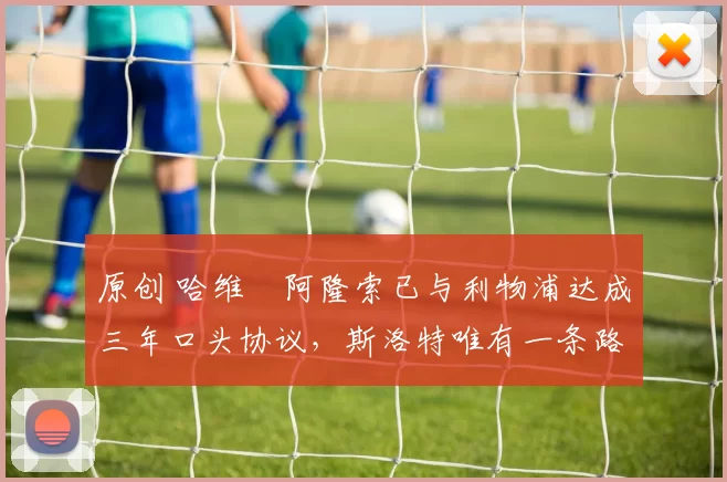 原创 哈维・阿隆索已与利物浦达成三年口头协议，斯洛特唯有一条路可 “翻盘”