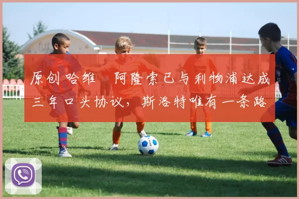 原创 哈维・阿隆索已与利物浦达成三年口头协议，斯洛特唯有一条路可 “翻盘”