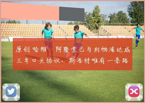 原创 哈维・阿隆索已与利物浦达成三年口头协议，斯洛特唯有一条路可 “翻盘”