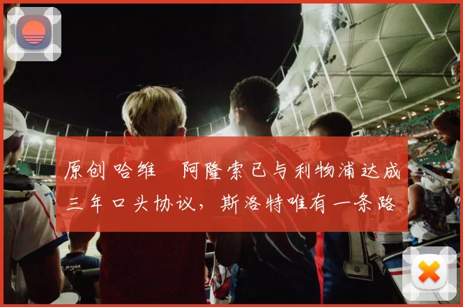 原创 哈维・阿隆索已与利物浦达成三年口头协议，斯洛特唯有一条路可 “翻盘”