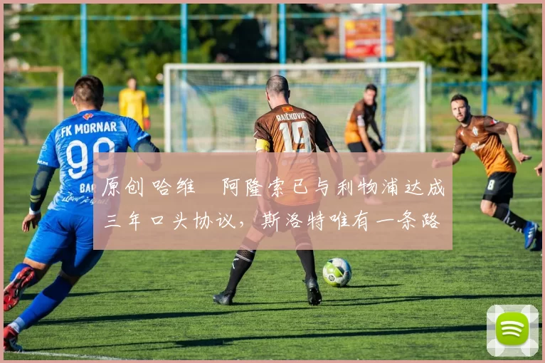 原创 哈维・阿隆索已与利物浦达成三年口头协议，斯洛特唯有一条路可 “翻盘”