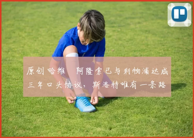 原创 哈维・阿隆索已与利物浦达成三年口头协议，斯洛特唯有一条路可 “翻盘”