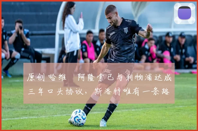 原创 哈维・阿隆索已与利物浦达成三年口头协议，斯洛特唯有一条路可 “翻盘”