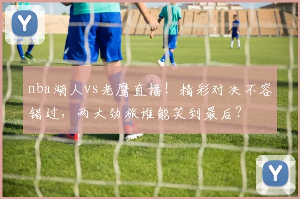 nba湖人vs老鹰直播！精彩对决不容错过，两大劲旅谁能笑到最后？