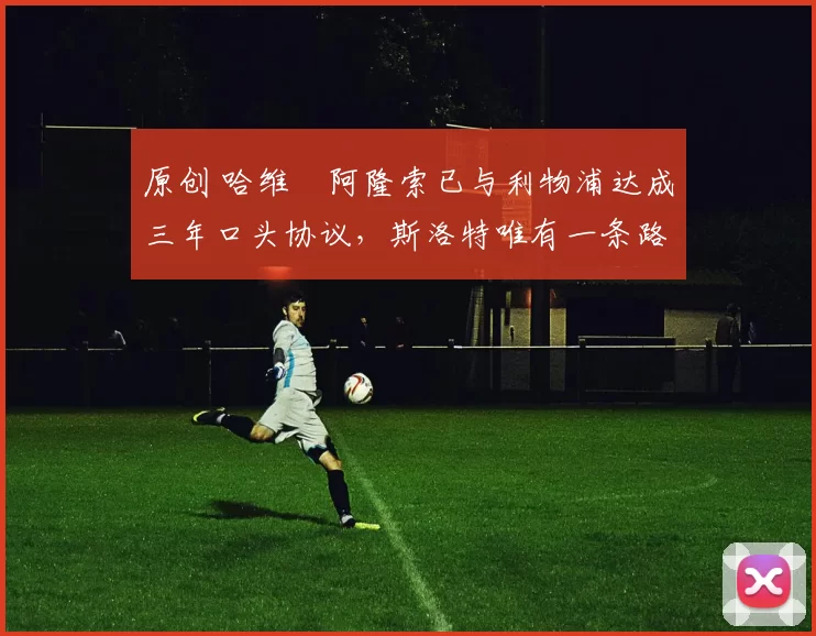 原创 哈维・阿隆索已与利物浦达成三年口头协议，斯洛特唯有一条路可 “翻盘”