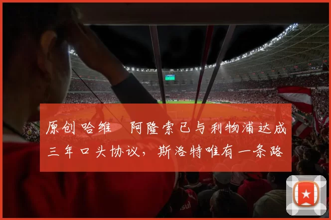 原创 哈维・阿隆索已与利物浦达成三年口头协议，斯洛特唯有一条路可 “翻盘”