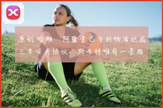 原创 哈维・阿隆索已与利物浦达成三年口头协议，斯洛特唯有一条路可 “翻盘”