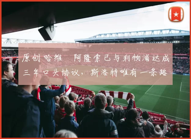 原创 哈维・阿隆索已与利物浦达成三年口头协议，斯洛特唯有一条路可 “翻盘”