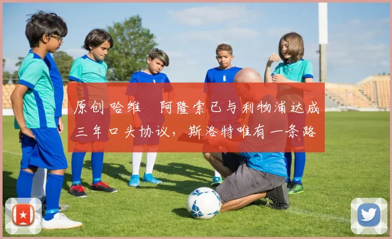 原创 哈维・阿隆索已与利物浦达成三年口头协议，斯洛特唯有一条路可 “翻盘”