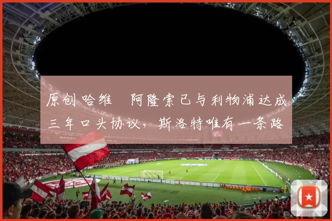 原创 哈维・阿隆索已与利物浦达成三年口头协议，斯洛特唯有一条路可 “翻盘”