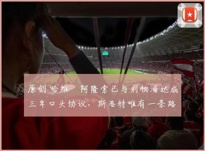 原创 哈维・阿隆索已与利物浦达成三年口头协议，斯洛特唯有一条路可 “翻盘”